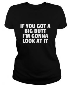 If you got a big butt I’m gonna look at it shirt