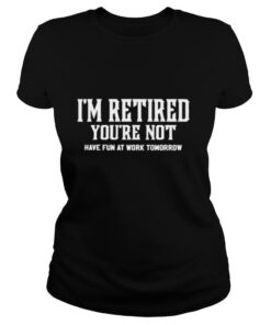 I’ am retired you’re not have fun at work tomorrow shirt