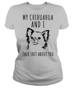 My Chihuahua And I Talk Shit About You shirt