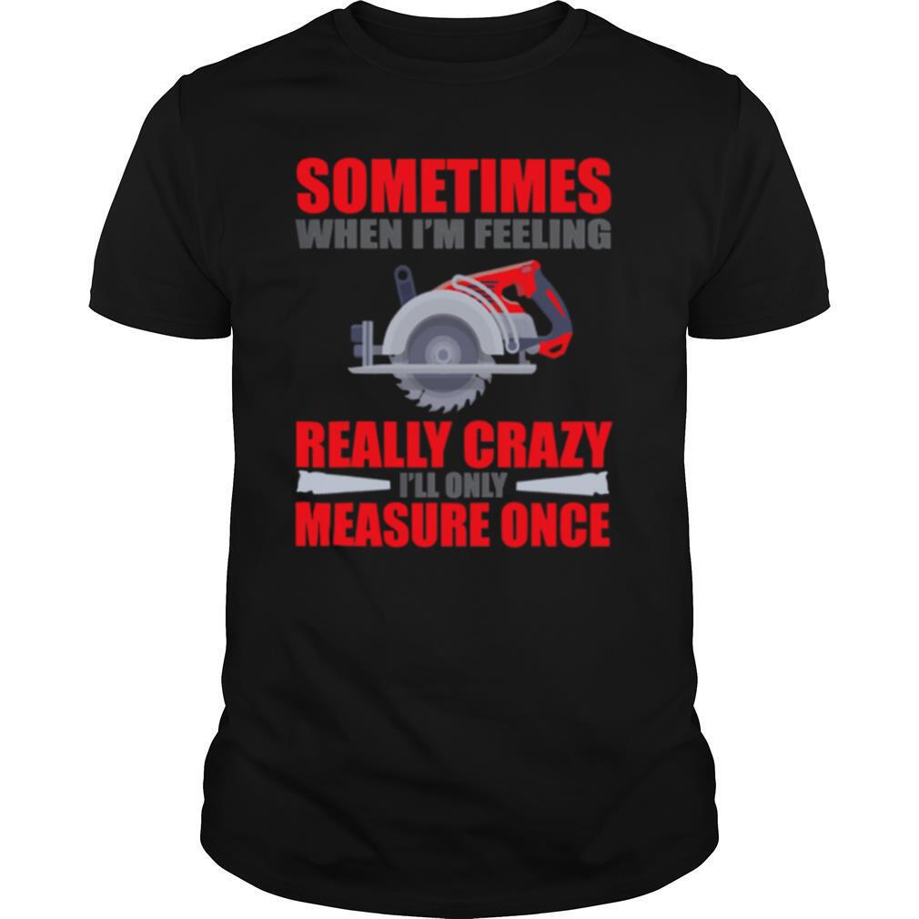 Sometimes When I’m Feeling Really Crazy Measure Once Great Carpenter shirt