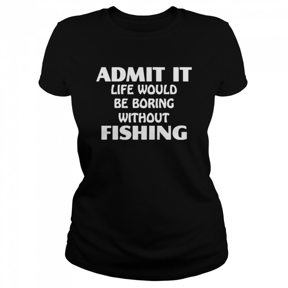 Admit It Life Would Be Boring Without Fishing Classic Women's T-shirt