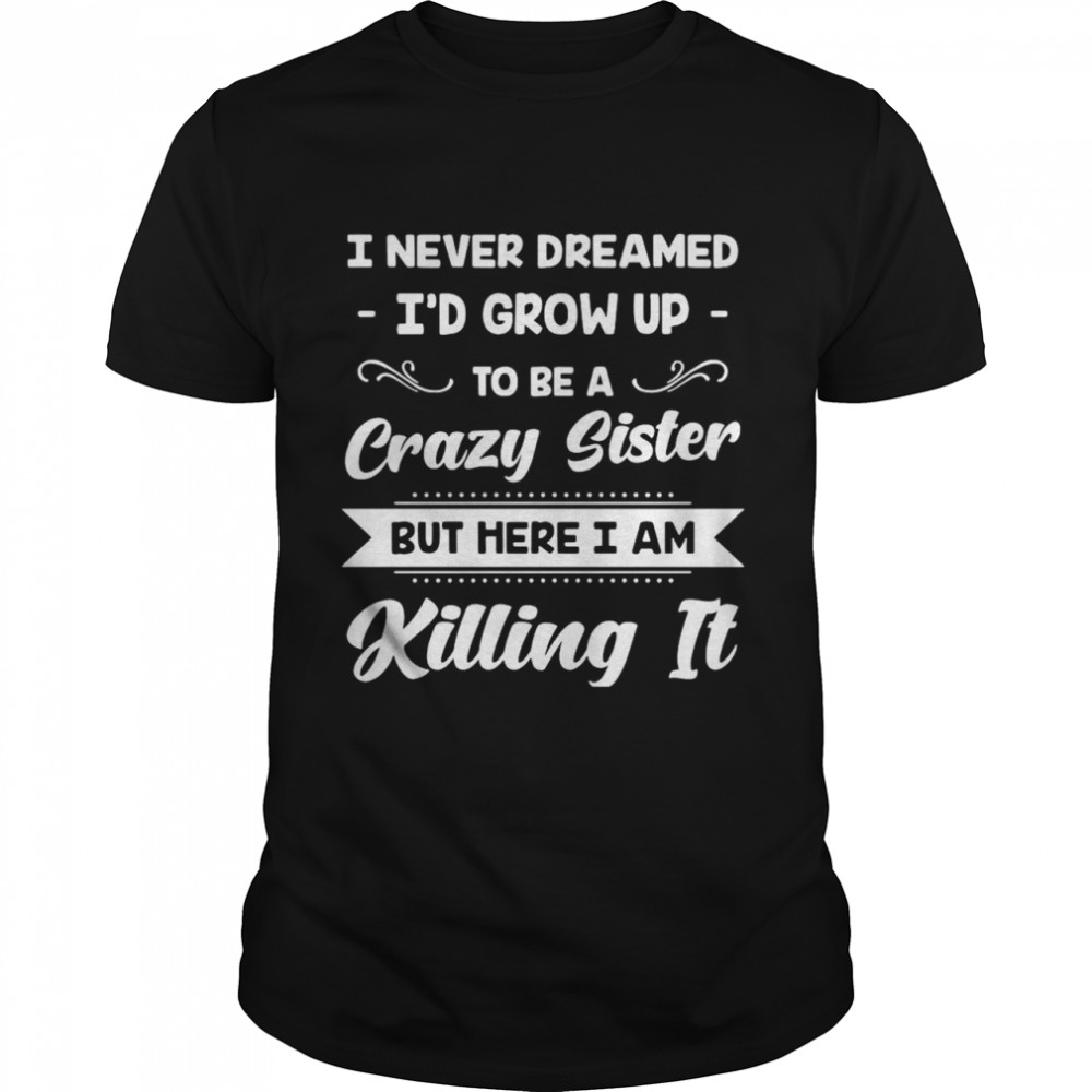 I Never Dreamed I’d Grow Up To Be A Crazy Sister But Here I Am Killing It shirt