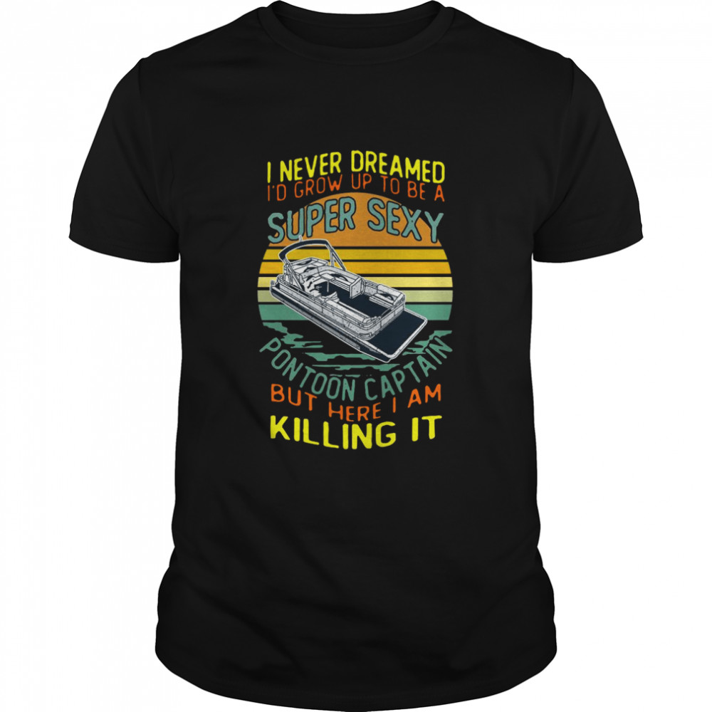I Never Dreamed I’d Grow Up To Be A Super Sexy Pontoon Captain But Here I Am Killing It shirt