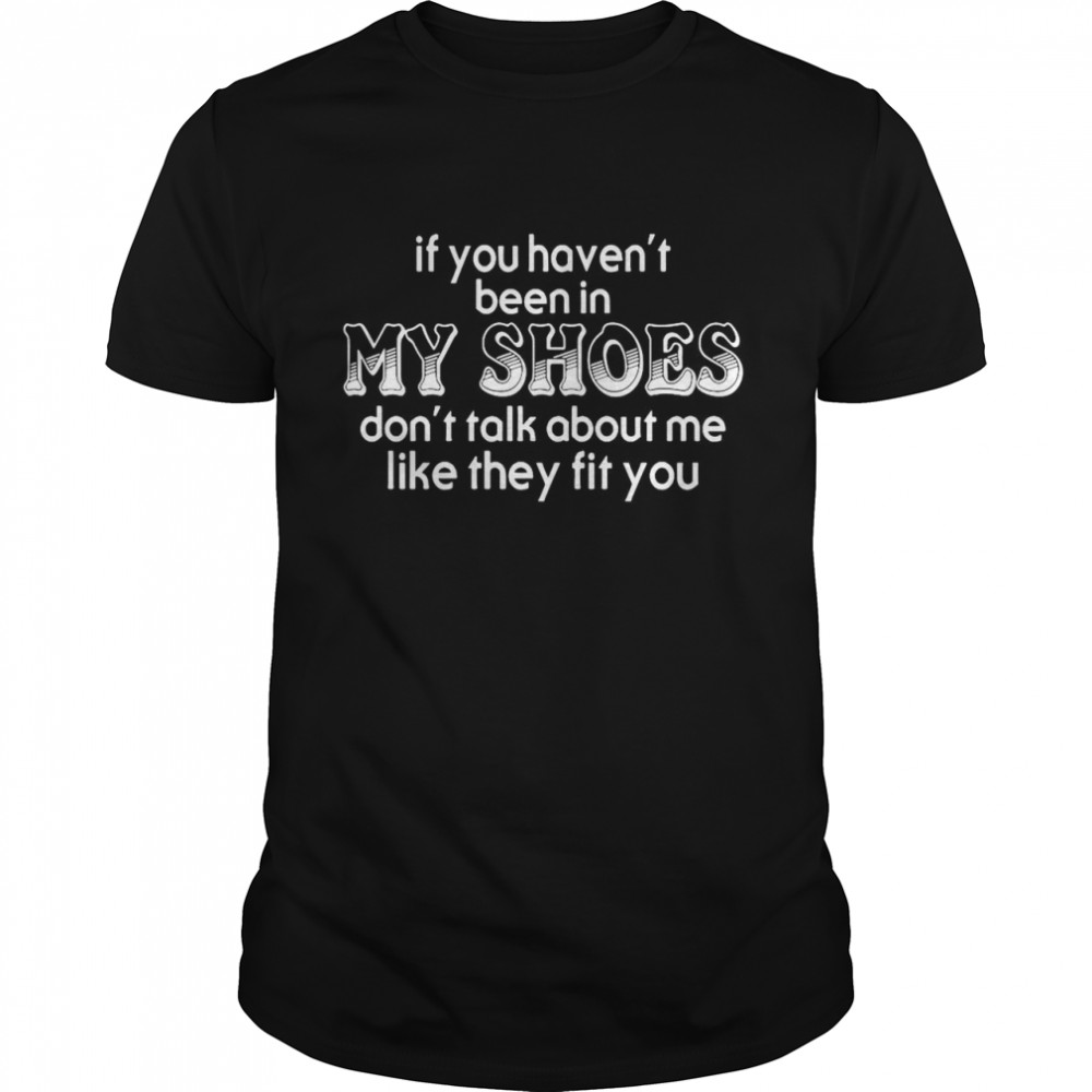 If You Haven T Been In My Shoes Don T Talk About Me Like They Fit You shirt