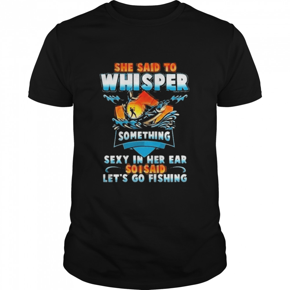 she said to whisper something sexy in her ear so i said lets go fishing shirt