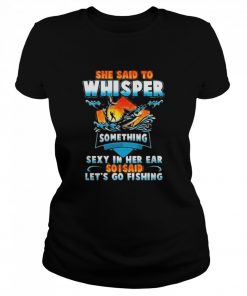 she said to whisper something sexy in her ear so i said lets go fishing  Classic Women's T-shirt