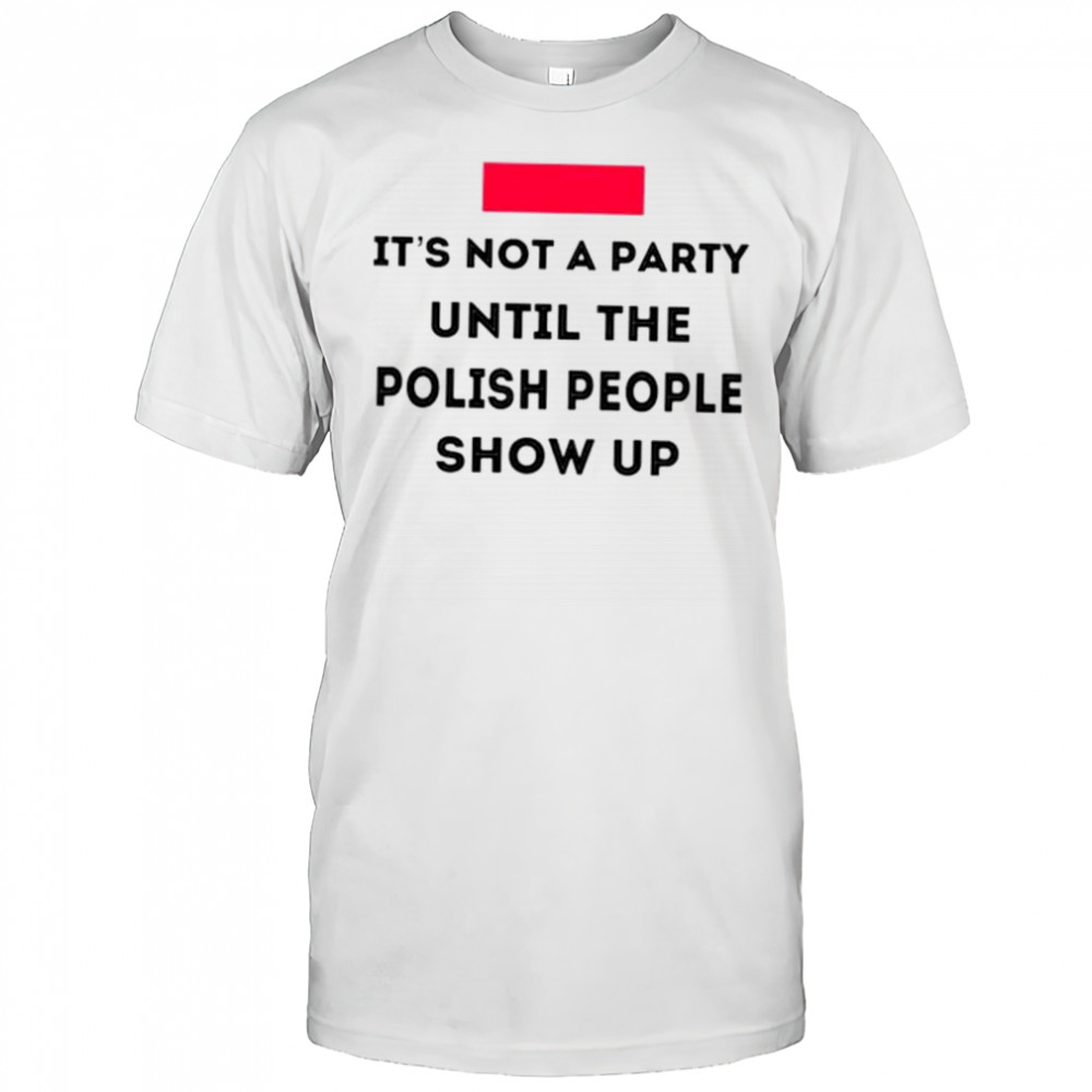 It’s not a party until the polish people show up shirt