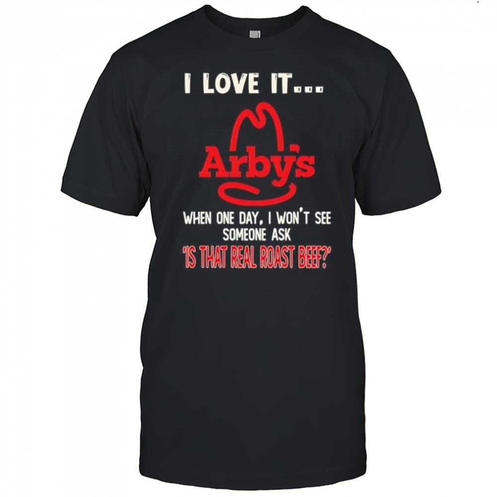 Arby’s I love it when one day I won’t see someone ask ‘is that real roast beef shirt