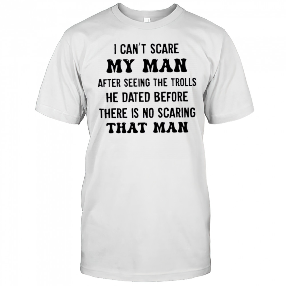 I can’t scare my man after seeing the trolls he dated before there is no scarring that man shirt