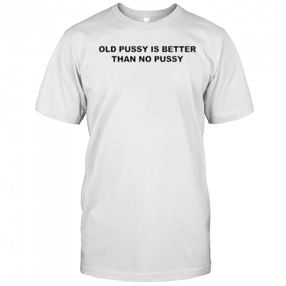 Old pussy is better than no pussy shirt