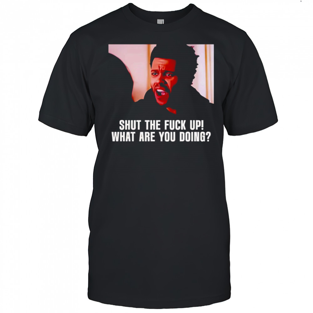 Shut the fuck up what are you doing The Weeknd shirt