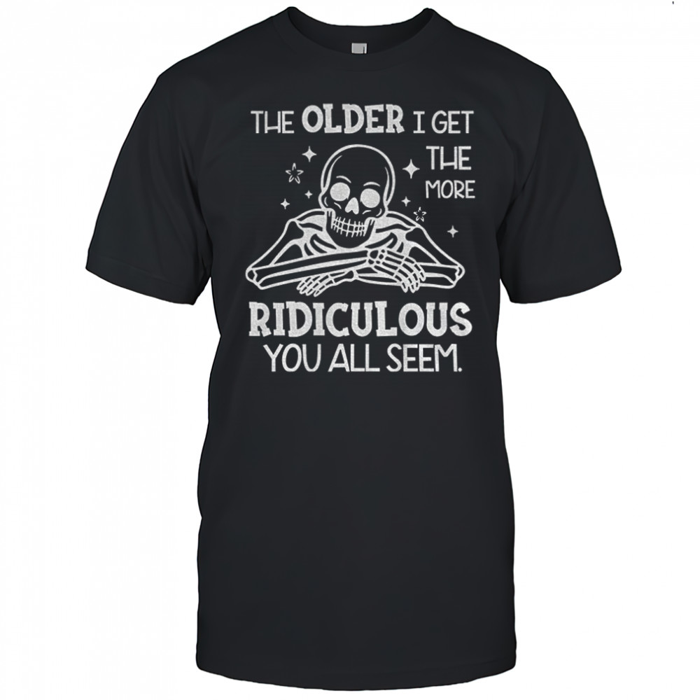 Skeleton the older I get the more ridiculous you all seem shirt