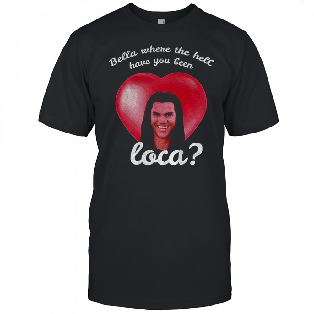 Bella Where Have You Been Loca Quote shirt