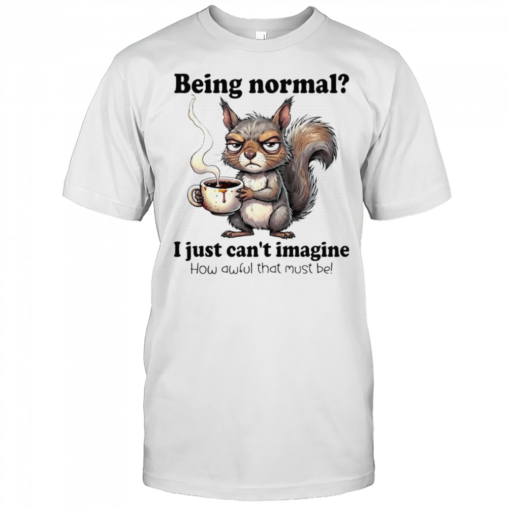 I just can’t imagine How awful that must be Being normal Squirrel shirt