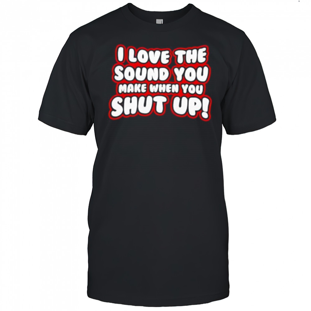I Love The Sound You Make When You Shut Up shirt