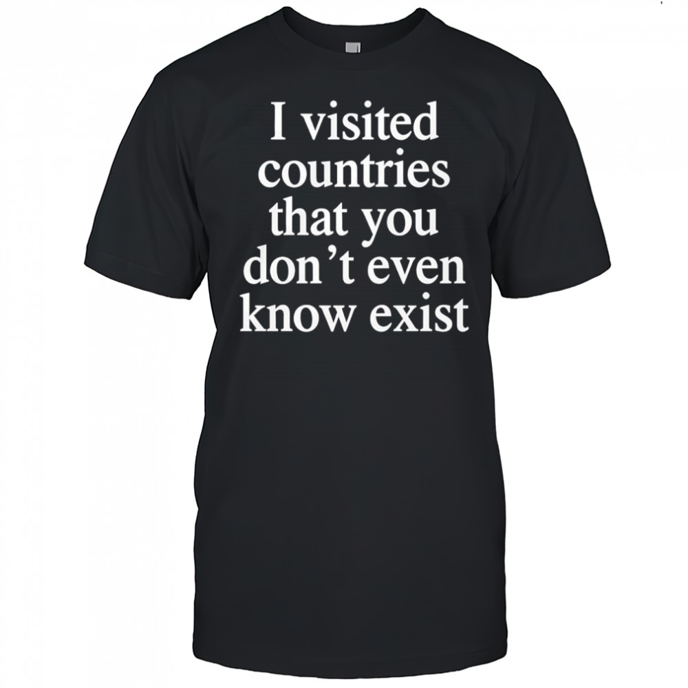 I visited countries that you don’t even know exist T-shirt