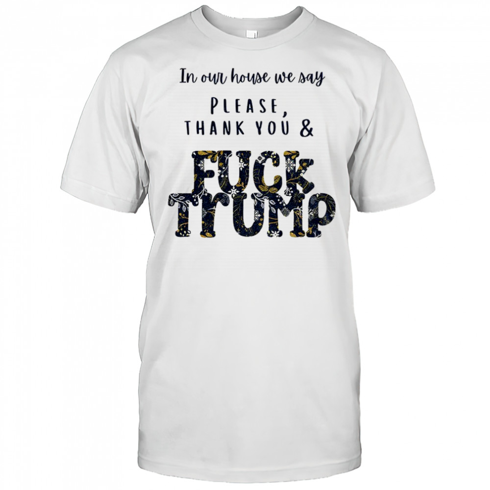 In our house we say please thank you and fuck Trump political shirt