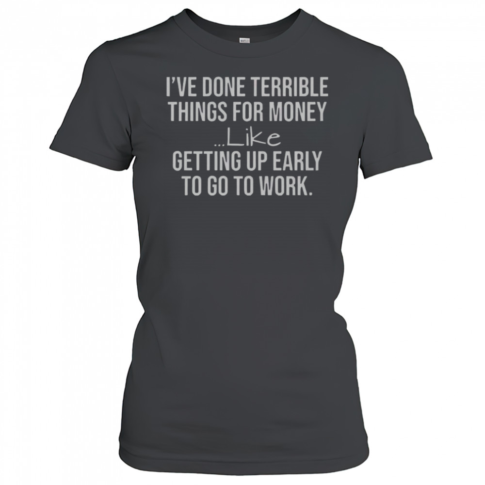 I’ve Done Terrible Things For Money Like Getting Up Early To Go To Work T-Shirt