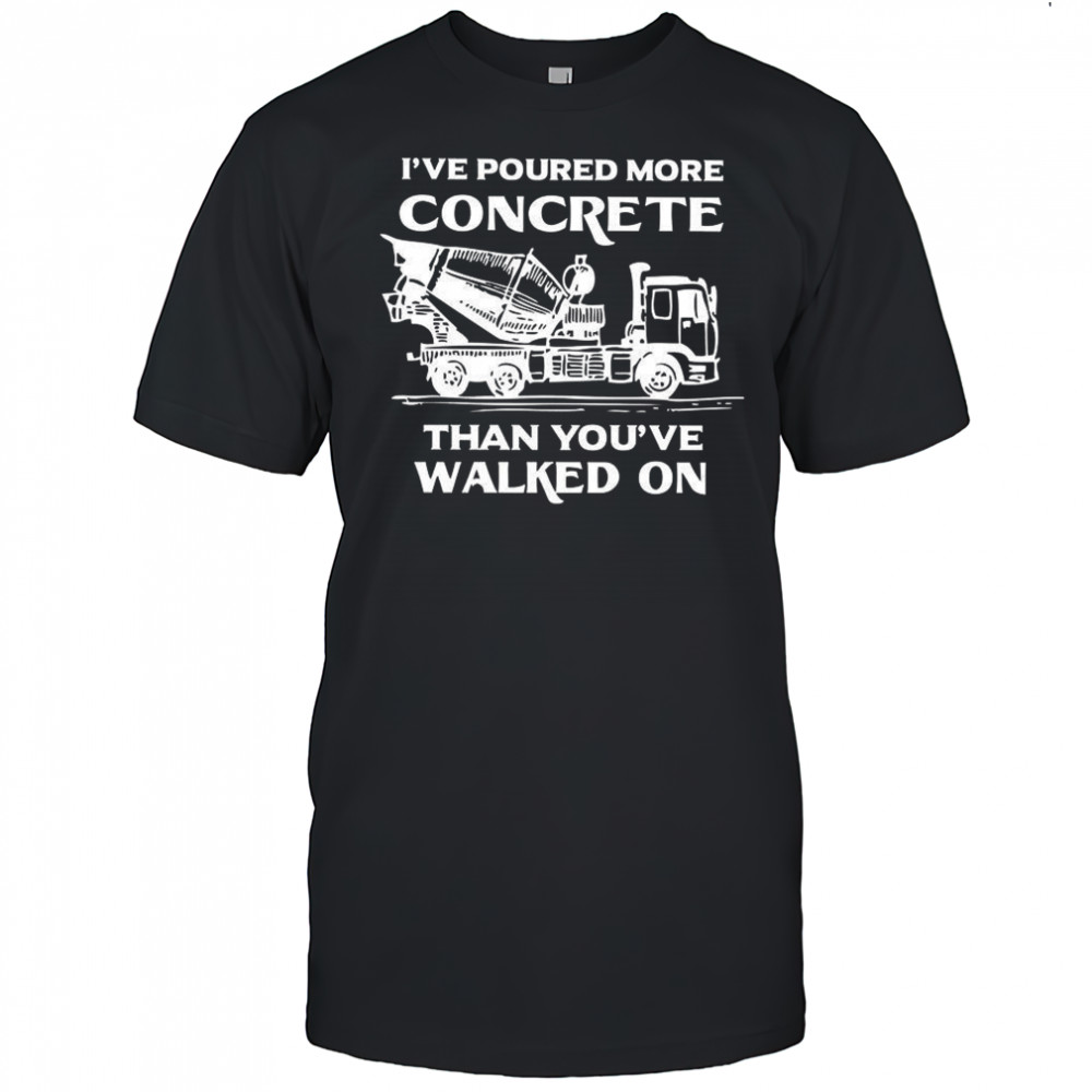 I’ve poured more concrete that you’ve walked on shirt