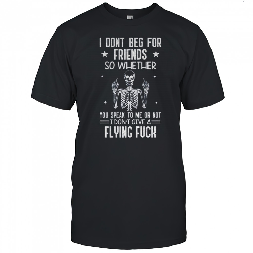Skeleton I don’t beg for friends so whether you speak to me or not I don’t give a flying fuck shirt