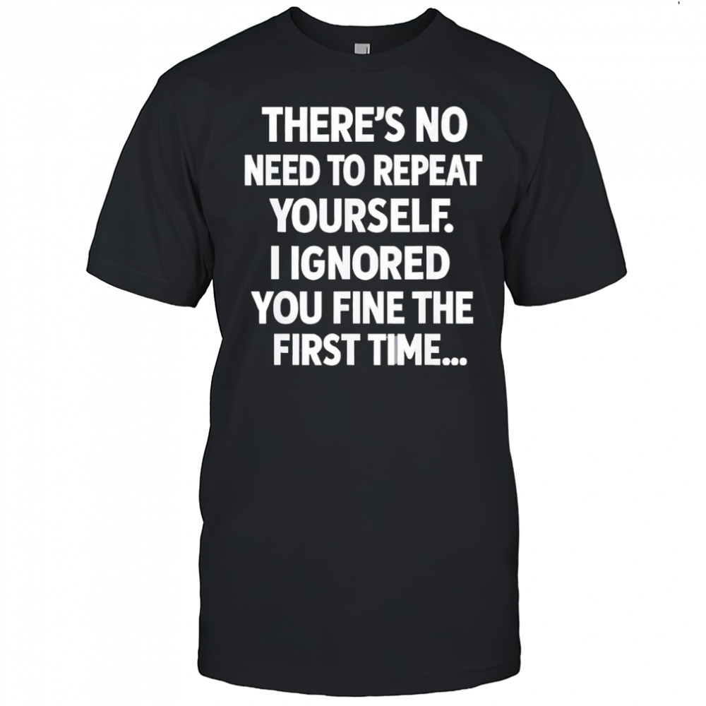 There’s no need to repeat yourself i ignored you fine the first time shirt