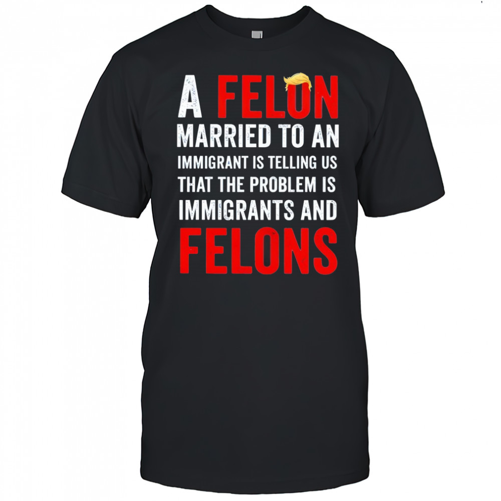 Trump a felon married to an immigrant is telling us that the problem is immigrants and felons shirt
