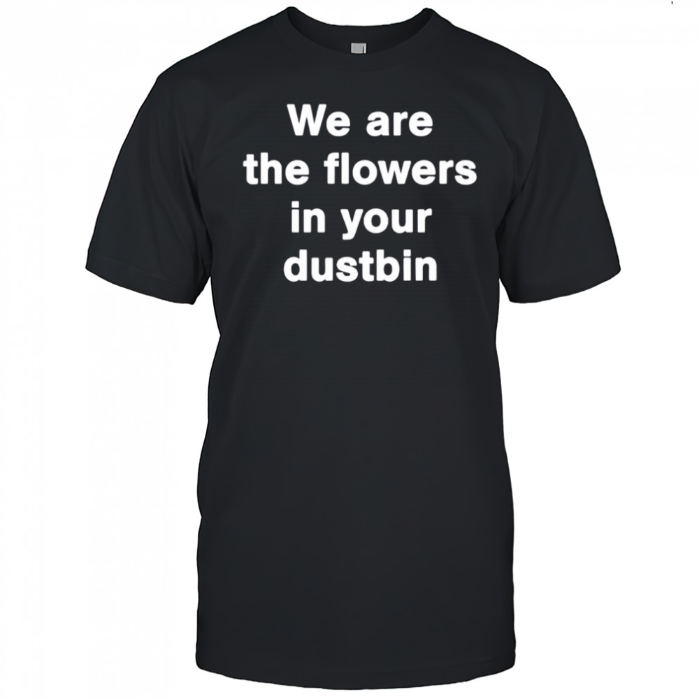 We are the flowers in your dustbin shirt