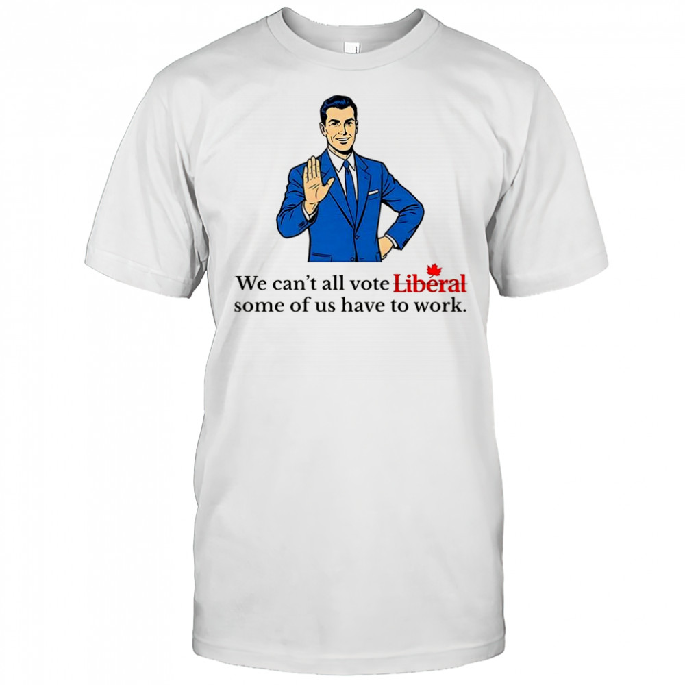 We can’t all vote Liberal some of us have to work political shirt