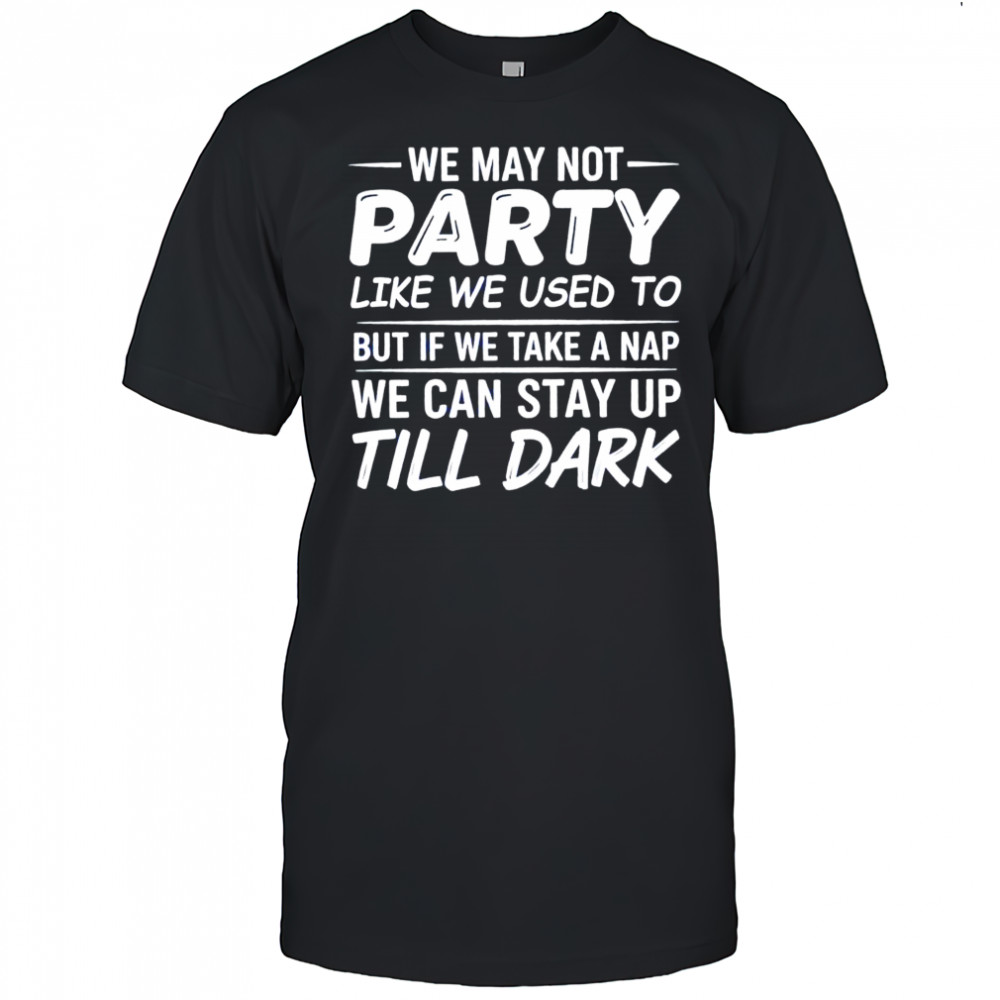 We may not party like we used to but if we take a nap we can stay up till dark shirt