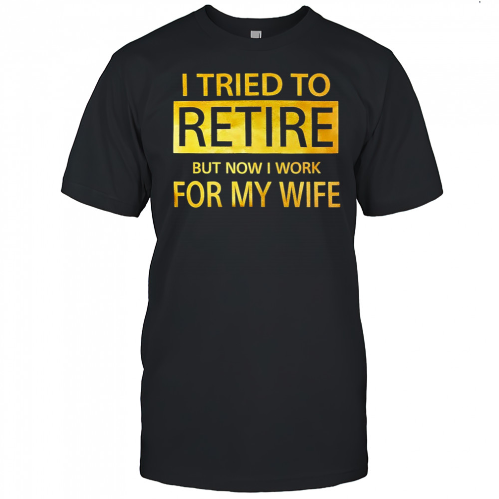 I Tried To Retire But Now I Work For My Wife shirt