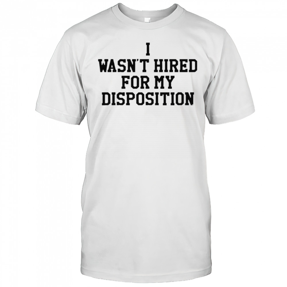 I wasn’t hired for my disposition shirt