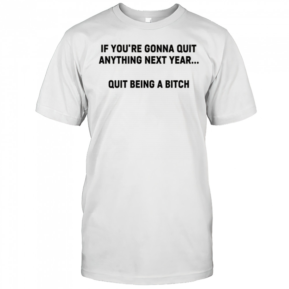 If you’re gonna quit anything next year quit being a bitch shirt