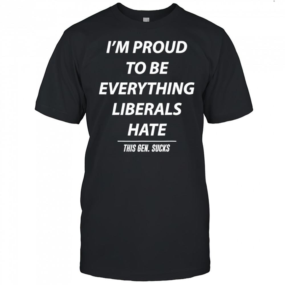 I’m Proud To Be Everything Liberals Hate This Gen Sucks shirt