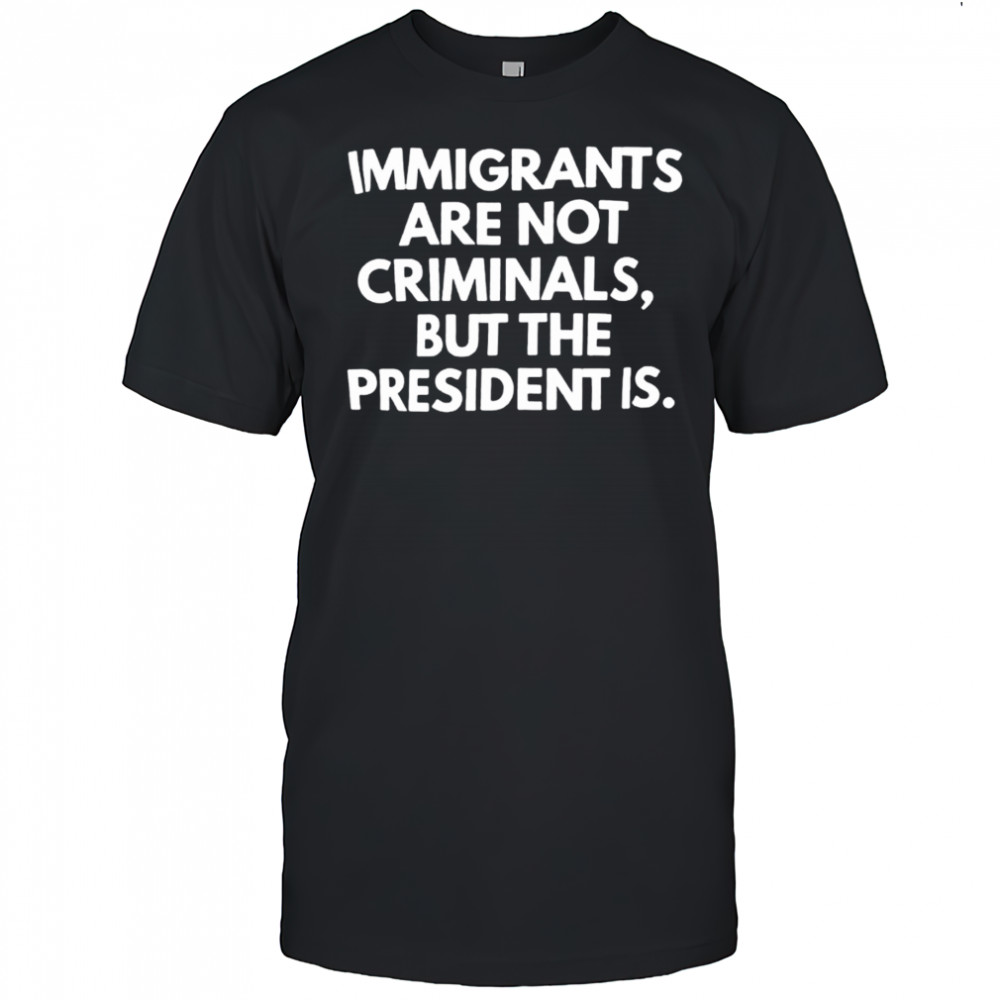 Immigrants aren’t criminals but the president is shirt