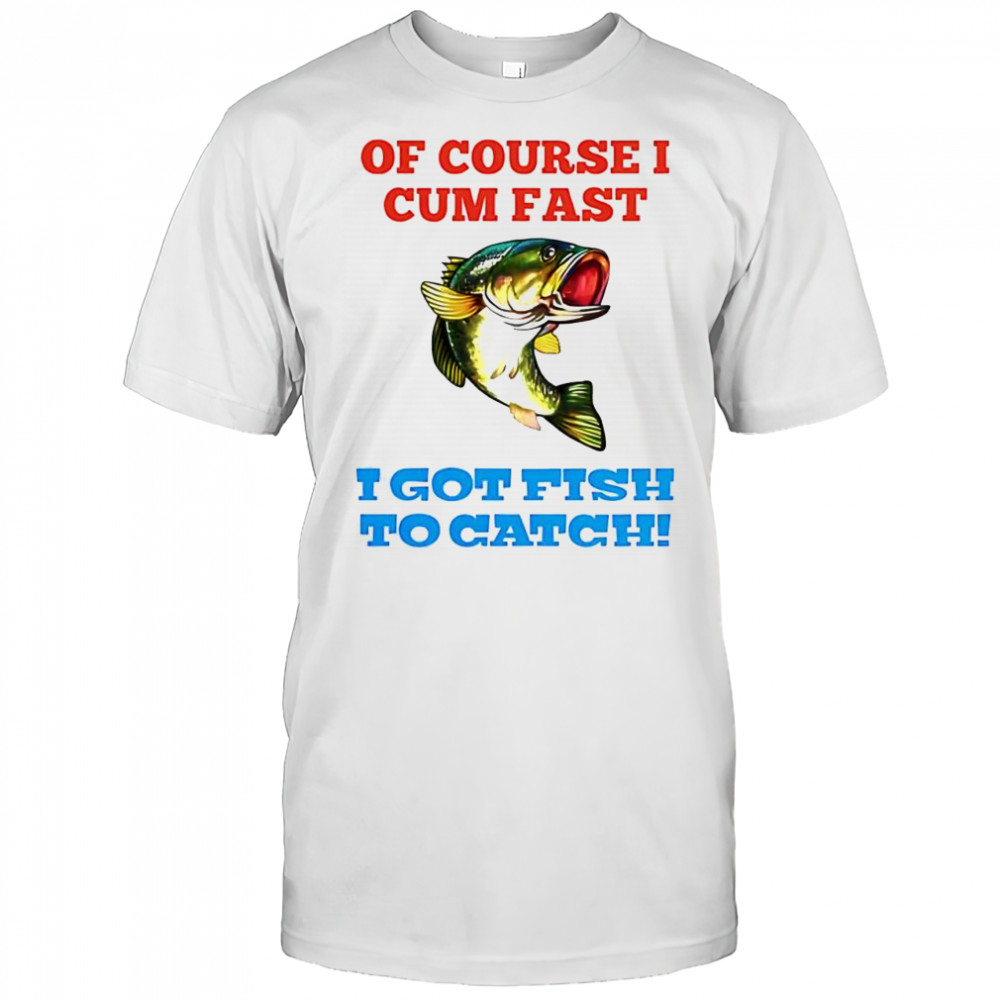 Of Course I Cum Fast I Got Fish To Catch shirt
