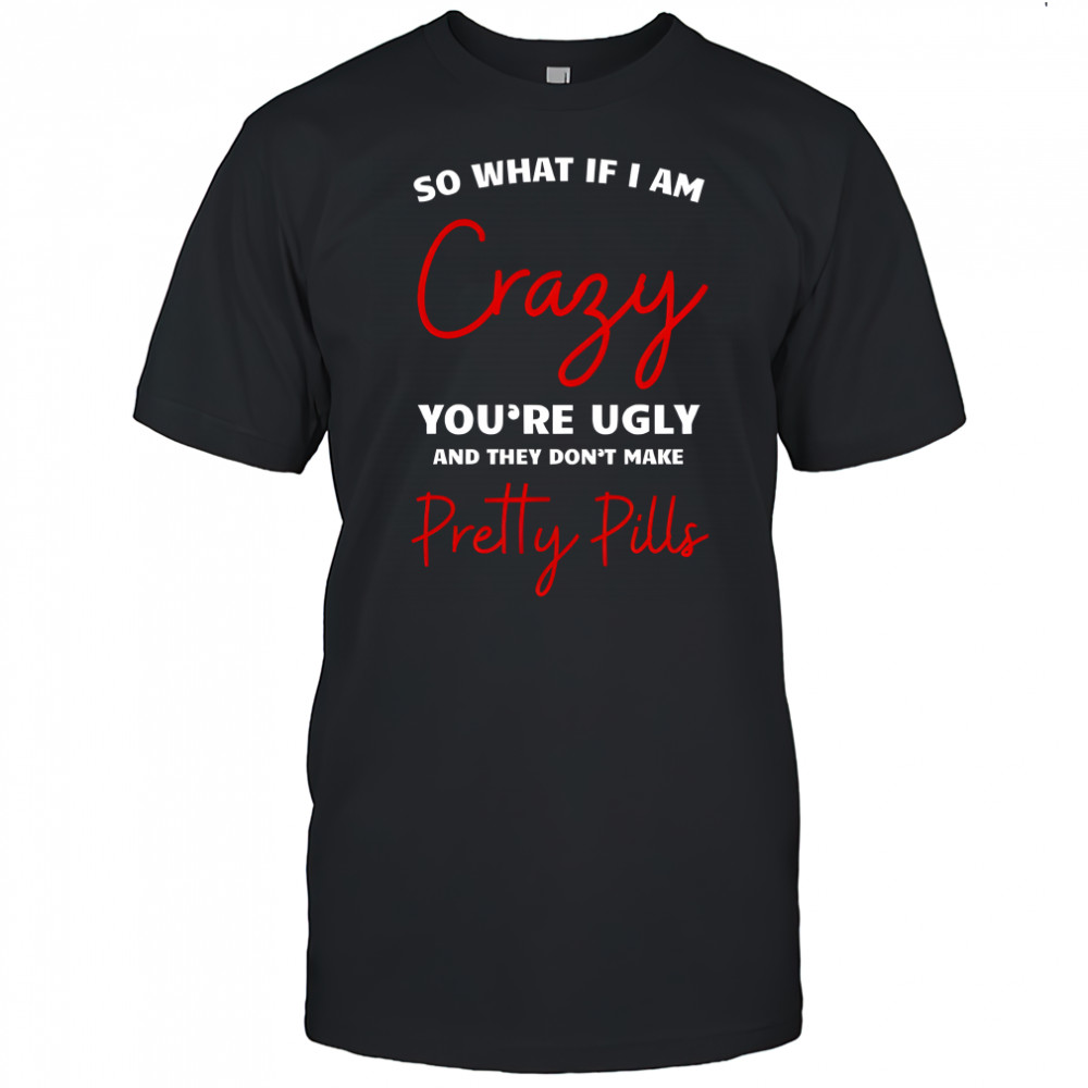 So what if i am crazy you’re ugly and they don’t make pretty pills shirt